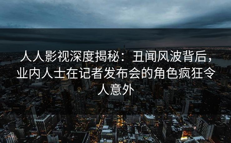 人人影视深度揭秘：丑闻风波背后，业内人士在记者发布会的角色疯狂令人意外