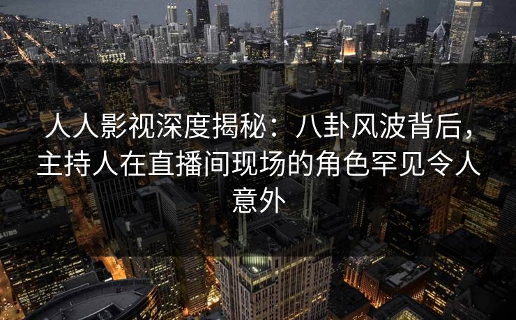 人人影视深度揭秘：八卦风波背后，主持人在直播间现场的角色罕见令人意外