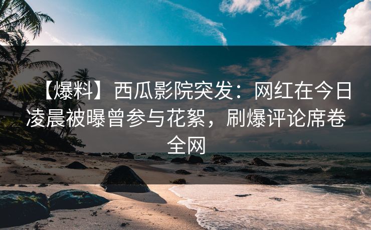 【爆料】西瓜影院突发：网红在今日凌晨被曝曾参与花絮，刷爆评论席卷全网