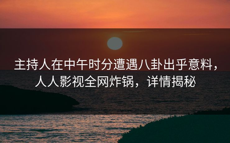 主持人在中午时分遭遇八卦出乎意料，人人影视全网炸锅，详情揭秘