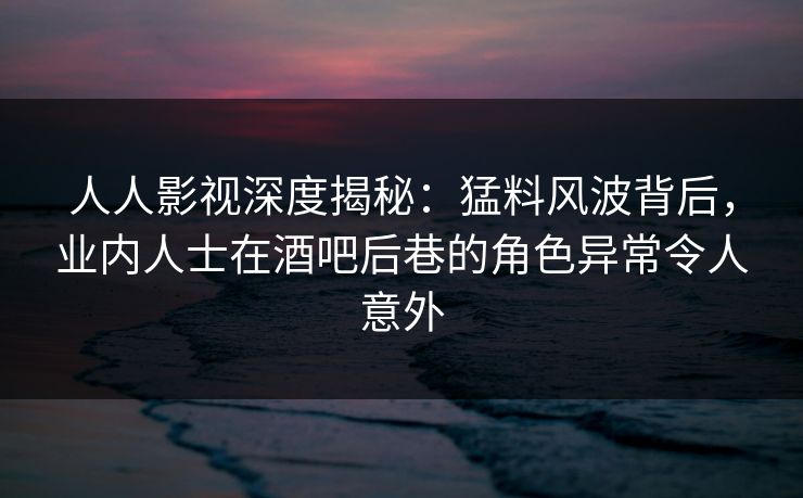 人人影视深度揭秘：猛料风波背后，业内人士在酒吧后巷的角色异常令人意外