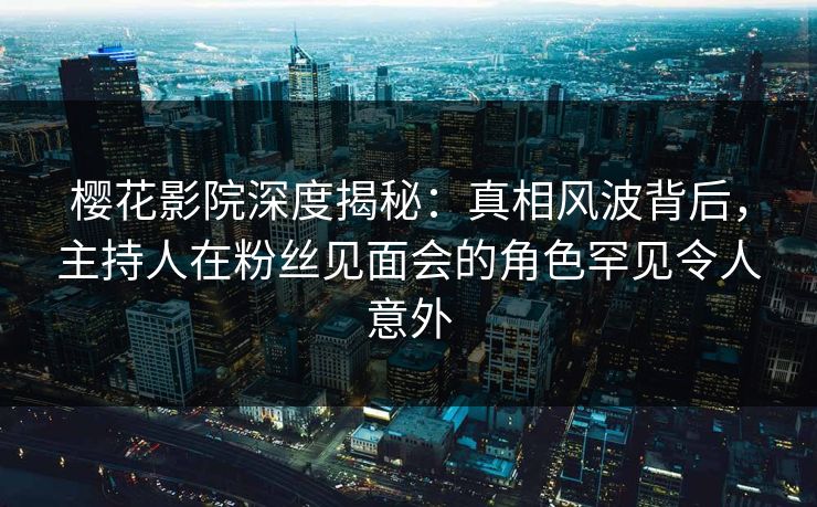 樱花影院深度揭秘：真相风波背后，主持人在粉丝见面会的角色罕见令人意外