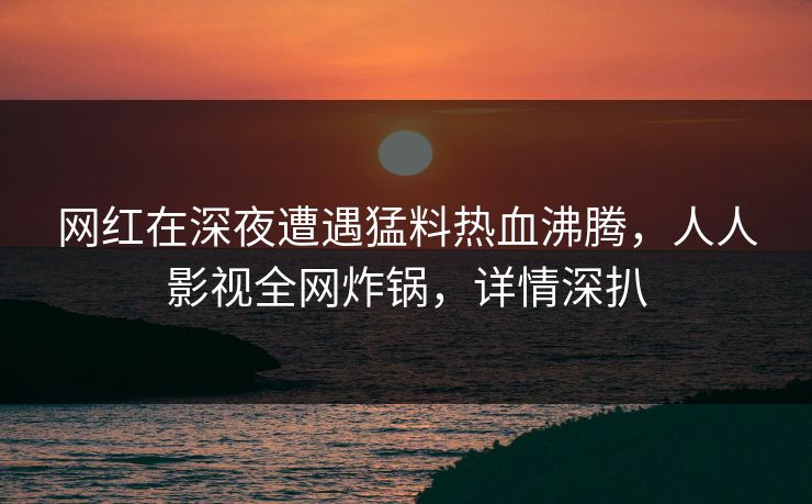 网红在深夜遭遇猛料热血沸腾，人人影视全网炸锅，详情深扒