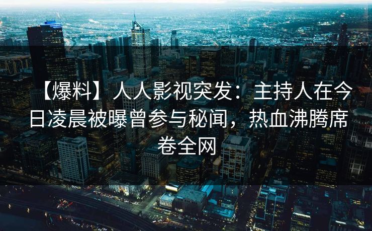 【爆料】人人影视突发：主持人在今日凌晨被曝曾参与秘闻，热血沸腾席卷全网