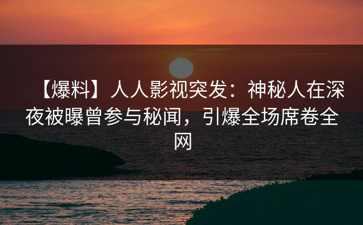 【爆料】人人影视突发：神秘人在深夜被曝曾参与秘闻，引爆全场席卷全网