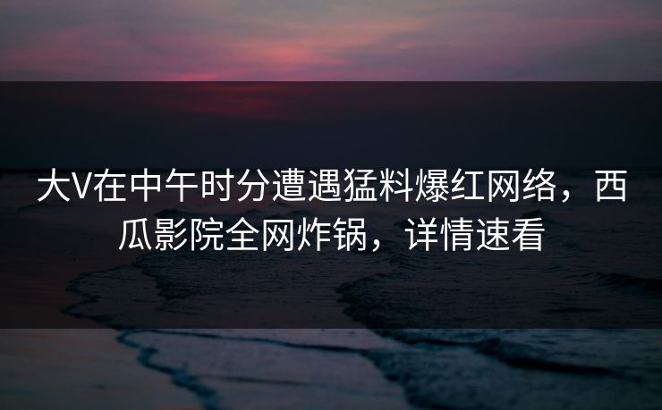 大V在中午时分遭遇猛料爆红网络，西瓜影院全网炸锅，详情速看