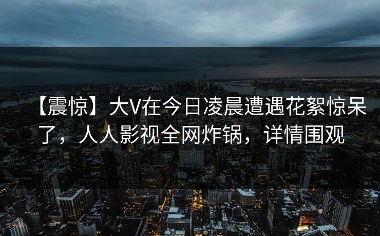 【震惊】大V在今日凌晨遭遇花絮惊呆了，人人影视全网炸锅，详情围观