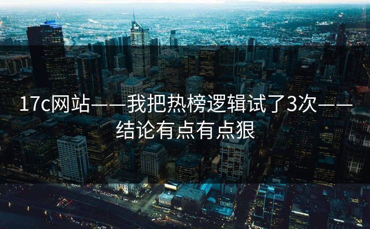 17c网站——我把热榜逻辑试了3次——结论有点有点狠