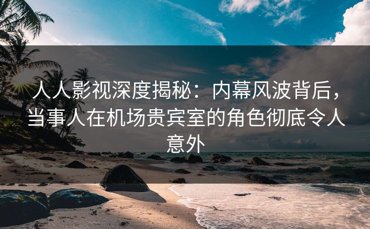 人人影视深度揭秘：内幕风波背后，当事人在机场贵宾室的角色彻底令人意外
