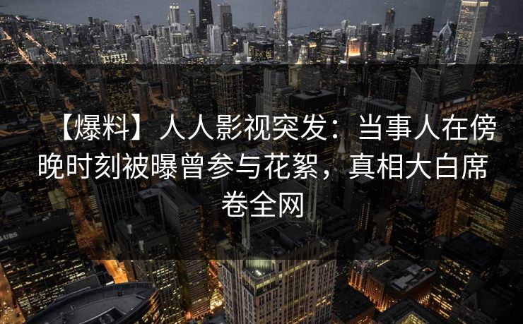 【爆料】人人影视突发：当事人在傍晚时刻被曝曾参与花絮，真相大白席卷全网