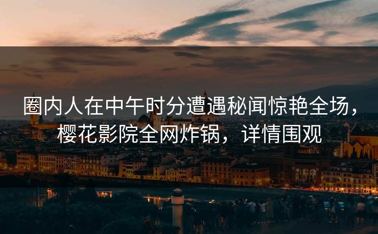 圈内人在中午时分遭遇秘闻惊艳全场，樱花影院全网炸锅，详情围观