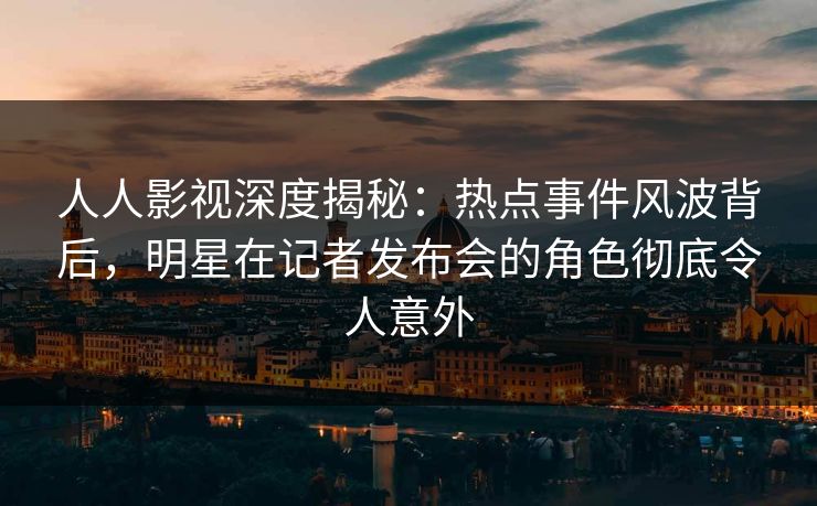 人人影视深度揭秘：热点事件风波背后，明星在记者发布会的角色彻底令人意外