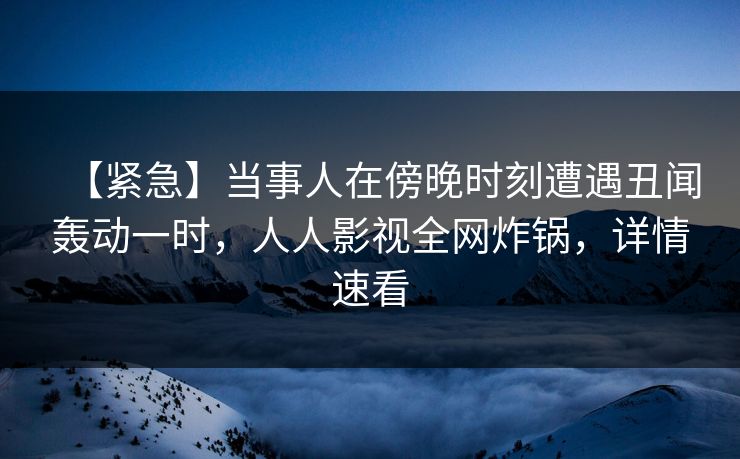 【紧急】当事人在傍晚时刻遭遇丑闻轰动一时，人人影视全网炸锅，详情速看