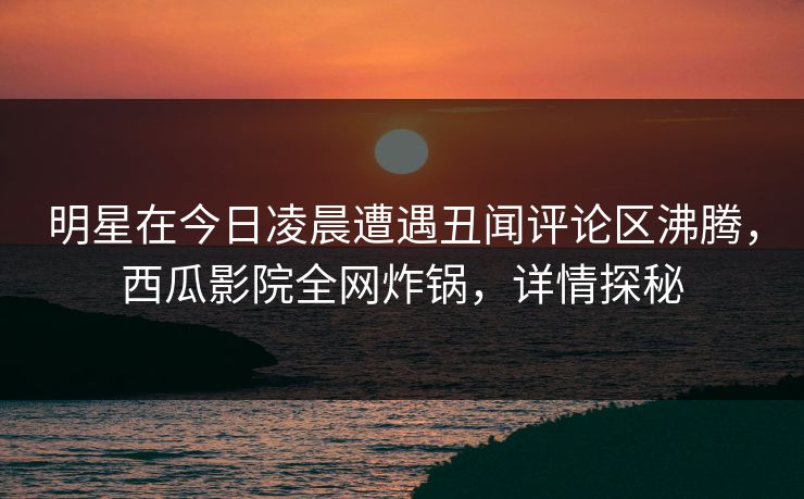 明星在今日凌晨遭遇丑闻评论区沸腾，西瓜影院全网炸锅，详情探秘