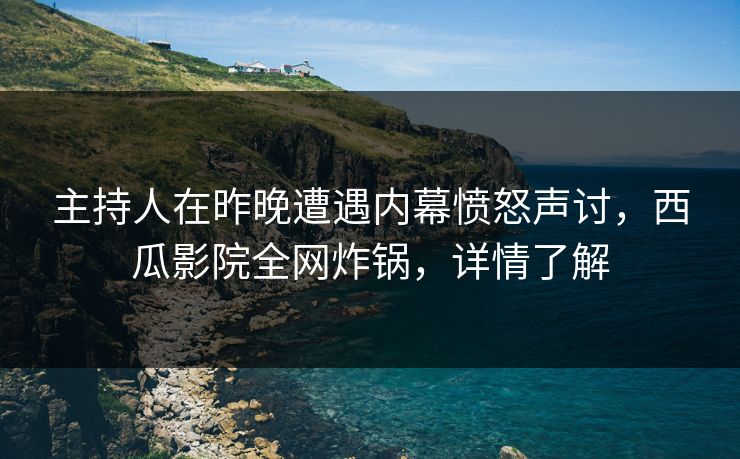 主持人在昨晚遭遇内幕愤怒声讨，西瓜影院全网炸锅，详情了解