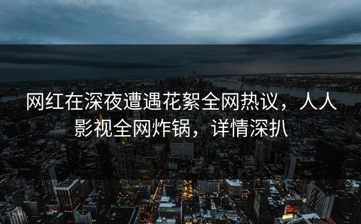 网红在深夜遭遇花絮全网热议，人人影视全网炸锅，详情深扒