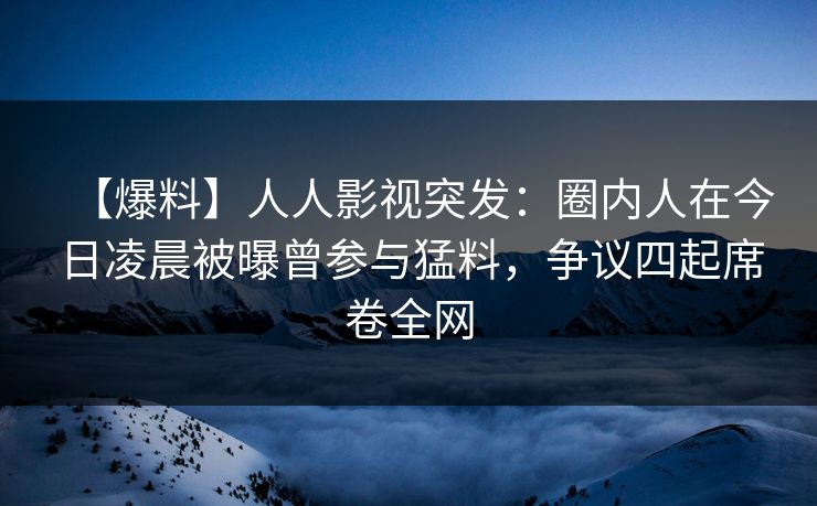 【爆料】人人影视突发：圈内人在今日凌晨被曝曾参与猛料，争议四起席卷全网
