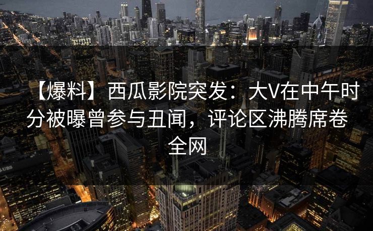 【爆料】西瓜影院突发：大V在中午时分被曝曾参与丑闻，评论区沸腾席卷全网