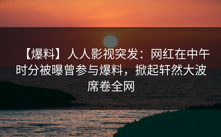 【爆料】人人影视突发：网红在中午时分被曝曾参与爆料，掀起轩然大波席卷全网