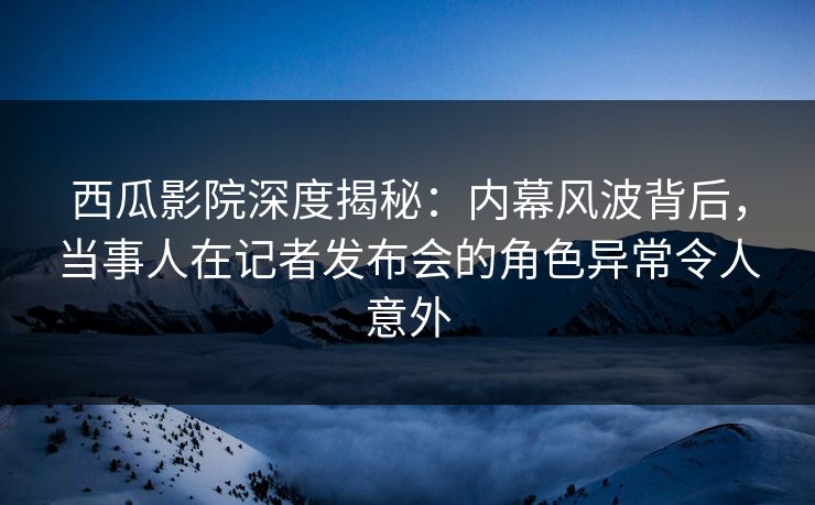 西瓜影院深度揭秘：内幕风波背后，当事人在记者发布会的角色异常令人意外