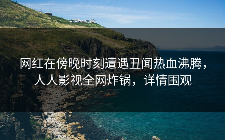 网红在傍晚时刻遭遇丑闻热血沸腾，人人影视全网炸锅，详情围观