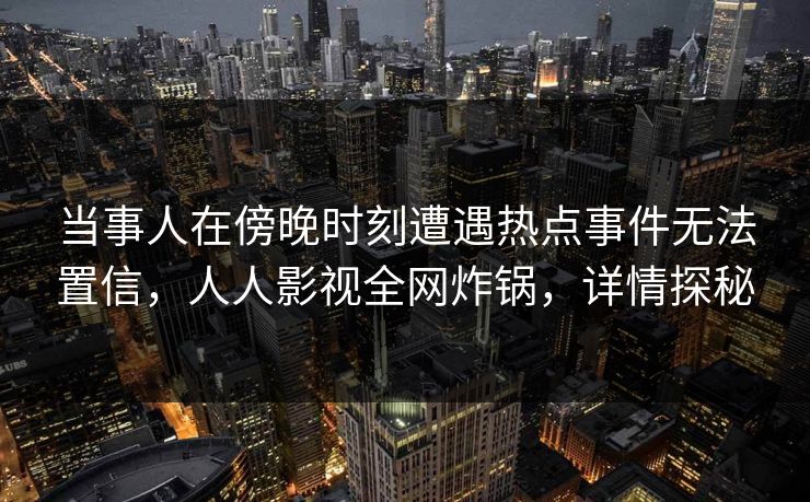 当事人在傍晚时刻遭遇热点事件无法置信，人人影视全网炸锅，详情探秘