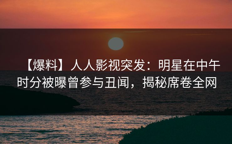【爆料】人人影视突发：明星在中午时分被曝曾参与丑闻，揭秘席卷全网