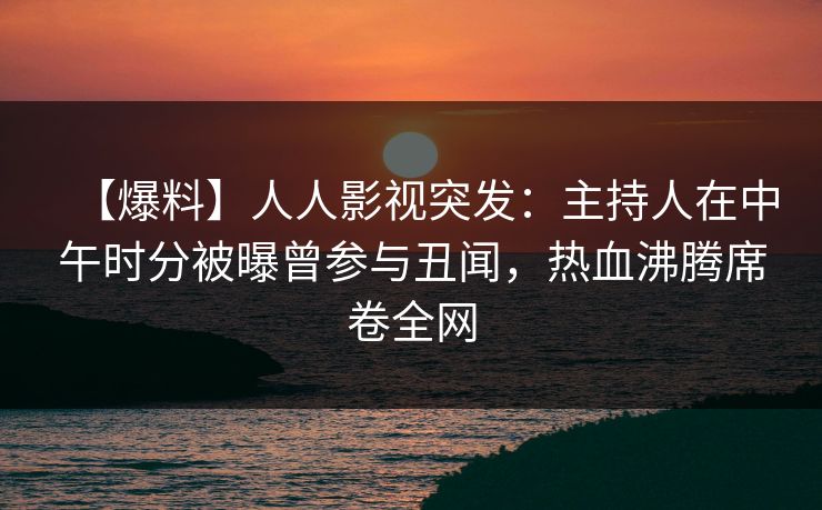 【爆料】人人影视突发：主持人在中午时分被曝曾参与丑闻，热血沸腾席卷全网