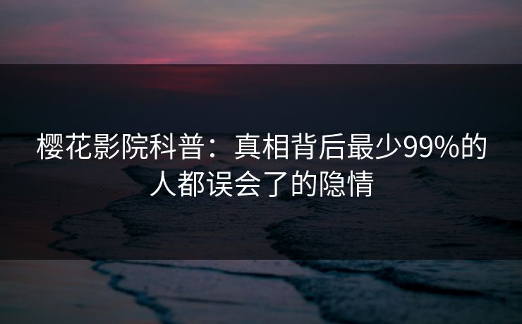 樱花影院科普:真相背后最少99%的人都误会了的隐情