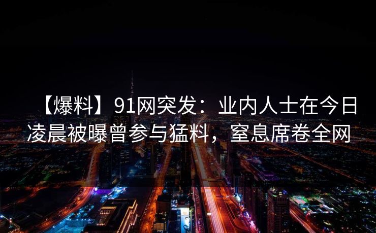 【爆料】91网突发：业内人士在今日凌晨被曝曾参与猛料，窒息席卷全网